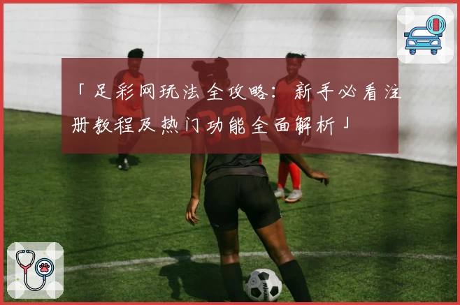 「足彩网玩法全攻略：新手必看注册教程及热门功能全面解析」