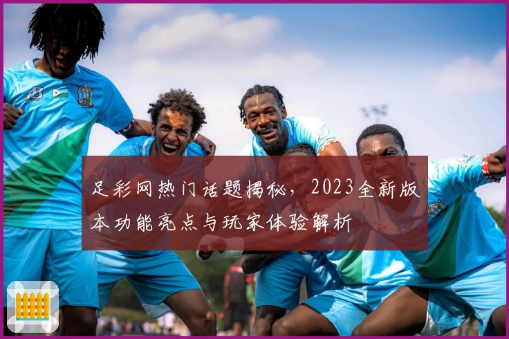 足彩网热门话题揭秘,2023全新版本功能亮点与玩家体验解析