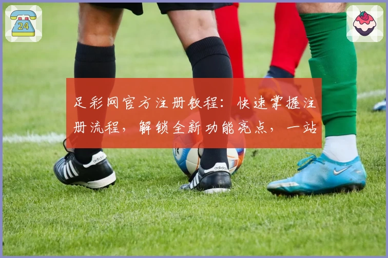 足彩网官方注册教程：快速掌握注册流程，解锁全新功能亮点，一站式满足赛事信息需求