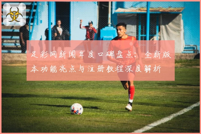 足彩网新闻年度口碑盘点：全新版本功能亮点与注册教程深度解析