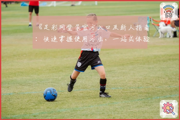 《足彩网登录官方入口及新人指南：快速掌握使用方法，一站式体验更多精彩功能》